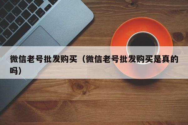 微信老号批发购买（微信老号批发购买是真的吗）