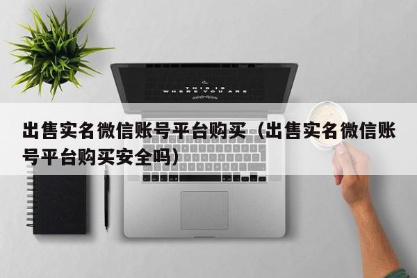 出售实名微信账号平台购买（出售实名微信账号平台购买安全吗）