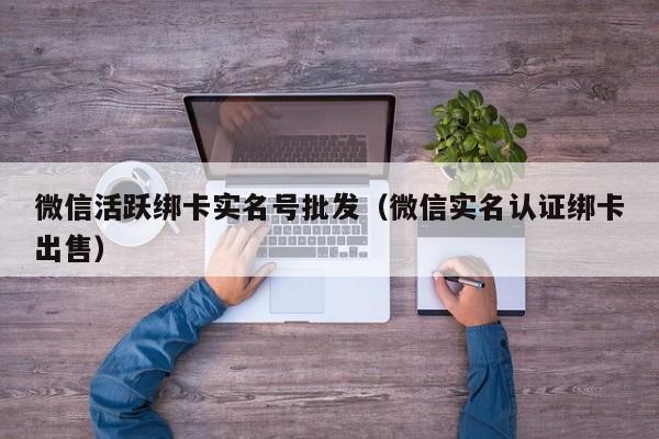 微信活跃绑卡实名号批发（微信实名认证绑卡出售）