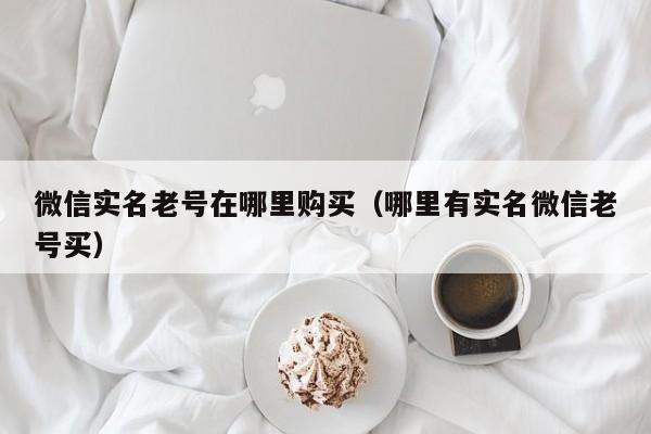微信实名老号在哪里购买（哪里有实名微信老号买）