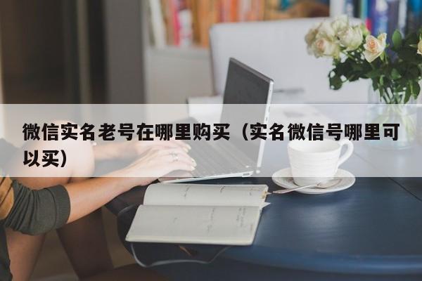 微信实名老号在哪里购买（实名微信号哪里可以买）