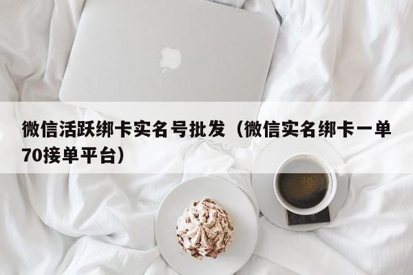 微信活跃绑卡实名号批发（微信实名绑卡一单70接单平台）