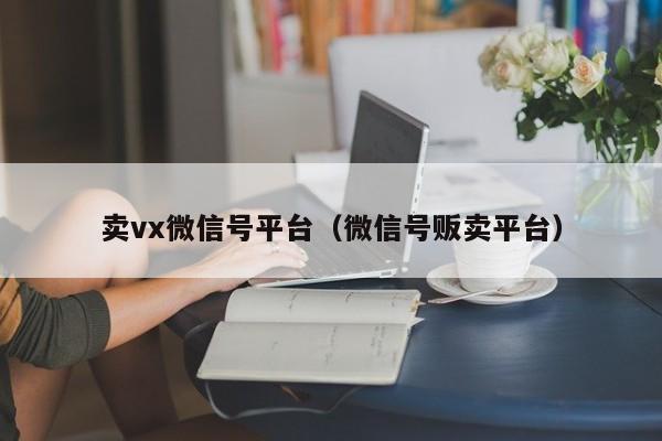 卖vx微信号平台（微信号贩卖平台）