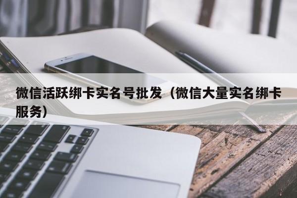微信活跃绑卡实名号批发（微信大量实名绑卡服务）