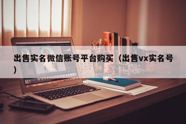 出售实名微信账号平台购买（出售vx实名号）