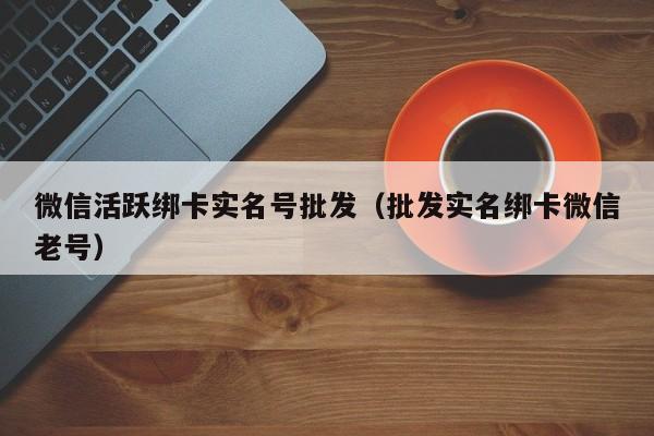微信活跃绑卡实名号批发（批发实名绑卡微信老号）